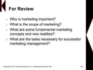For Review
 Why is marketing important?
 What is the scope of marketing?
 What are some fundamental marketing
concepts and new realities?
 What are the tasks necessary for successful
marketing management?
Copyright © 2011 Pearson Education, Inc. Publishing as Prentice Hall 1-26
 