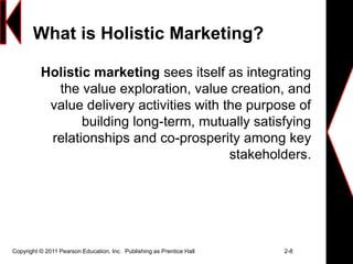 Copyright © 2011 Pearson Education, Inc. Publishing as Prentice Hall 2-8
What is Holistic Marketing?
Holistic marketing sees itself as integrating
the value exploration, value creation, and
value delivery activities with the purpose of
building long-term, mutually satisfying
relationships and co-prosperity among key
stakeholders.
 