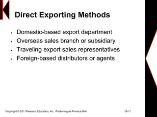 Copyright © 2011 Pearson Education, Inc. Publishing as Prentice Hall 18-11
Direct Exporting Methods
 Domestic-based export department
 Overseas sales branch or subsidiary
 Traveling export sales representatives
 Foreign-based distributors or agents
 