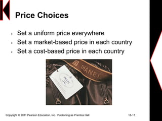 Copyright © 2011 Pearson Education, Inc. Publishing as Prentice Hall 18-17
Price Choices
 Set a uniform price everywhere
 Set a market-based price in each country
 Set a cost-based price in each country
 