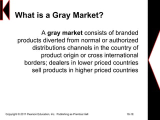Copyright © 2011 Pearson Education, Inc. Publishing as Prentice Hall 18-18
What is a Gray Market?
A gray market consists of branded
products diverted from normal or authorized
distributions channels in the country of
product origin or cross international
borders; dealers in lower priced countries
sell products in higher priced countries
 