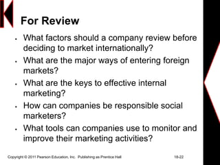 Copyright © 2011 Pearson Education, Inc. Publishing as Prentice Hall 18-22
For Review
 What factors should a company review before
deciding to market internationally?
 What are the major ways of entering foreign
markets?
 What are the keys to effective internal
marketing?
 How can companies be responsible social
marketers?
 What tools can companies use to monitor and
improve their marketing activities?
 