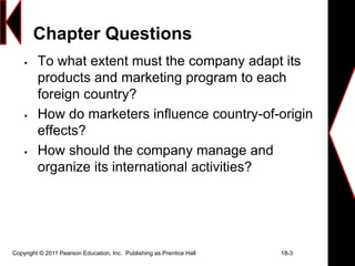Copyright © 2011 Pearson Education, Inc. Publishing as Prentice Hall 18-3
Chapter Questions
 To what extent must the company adapt its
products and marketing program to each
foreign country?
 How do marketers influence country-of-origin
effects?
 How should the company manage and
organize its international activities?
 
