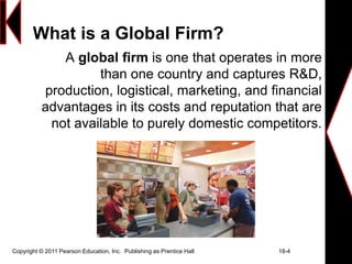 Copyright © 2011 Pearson Education, Inc. Publishing as Prentice Hall 18-4
What is a Global Firm?
A global firm is one that operates in more
than one country and captures R&D,
production, logistical, marketing, and financial
advantages in its costs and reputation that are
not available to purely domestic competitors.
 