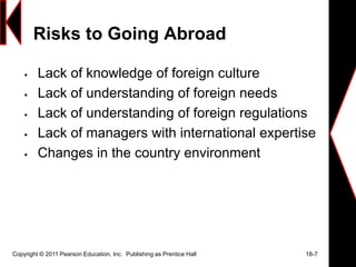 Risks to Going Abroad
 Lack of knowledge of foreign culture
 Lack of understanding of foreign needs
 Lack of understanding of foreign regulations
 Lack of managers with international expertise
 Changes in the country environment
Copyright © 2011 Pearson Education, Inc. Publishing as Prentice Hall 18-7
 