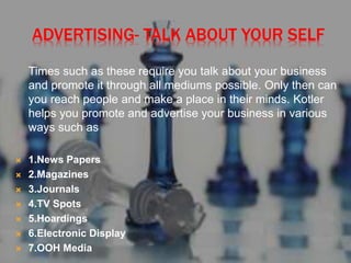 ADVERTISING- TALK ABOUT YOUR SELF
Times such as these require you talk about your business
and promote it through all mediums possible. Only then can
you reach people and make a place in their minds. Kotler
helps you promote and advertise your business in various
ways such as
 1.News Papers
 2.Magazines
 3.Journals
 4.TV Spots
 5.Hoardings
 6.Electronic Display
 7.OOH Media
 