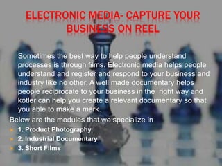 ELECTRONIC MEDIA- CAPTURE YOUR
BUSINESS ON REEL
Sometimes the best way to help people understand
processes is through films. Electronic media helps people
understand and register and respond to your business and
industry like no other. A well made documentary helps
people reciprocate to your business in the right way and
kotler can help you create a relevant documentary so that
you able to make a mark.
Below are the modules that we specialize in
 1. Product Photography
 2. Industrial Documentary
 3. Short Films
 