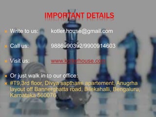 IMPORTANT DETAILS
 Write to us: kotler.house@gmail.com
 Call us: 9886990392/9900914603
 Visit us: www.kotlerhouse.com
 Or just walk in to our office:
 #T9,3rd floor, Divya sapthami apartement, Anugrha
layout off Bannerghatta road, Bilekahalli, Bengaluru,
Karnataka 560076
 