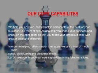 OUR CORE CAPABILITES
We help you envision, conceptualise and construct the best for your
business. Our team of experts can help you shape your business and
knock on the right doors so that you reach your target audience with
greater ease and efficiency.
In order to help our clients reach their goals we use a host of media
such
social, digital, print and electronic media.
Let us take you through our core capabilities in the following slides.
 