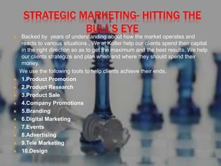 STRATEGIC MARKETING- HITTING THE
BULL’S EYE
 Backed by years of understanding about how the market operates and
reacts to various situations , We at Kotler help our clients spend their capital
in the right direction so as to get the maximum and the best results. We help
our clients strategize and plan when and where they should spend their
money.
We use the following tools to help clients achieve their ends.
 1.Product Promotion
 2.Product Research
 3.Product Sale
 4.Company Promotions
 5.Branding
 6.Digital Marketing
 7.Events
 8.Advertising
 9.Tele Marketing
 10.Design
 