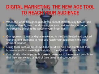 DIGITAL MARKETING- THE NEW AGE TOOL
TO REACH YOUR AUDIENCE
 When the world has gone global you cannot afford to stay behind. We
help you identify, reach and propagate your business to your target
audience by bringing the world to your finger tips.
 Our approach towards digital marketing is tried and tested and packed
with the right elements to help you reach your audience in the most
efficient manner.
 Using tools such as SEO SMO and SEM we help our clients sell their
business and increase their visibility to the right set of people.
 Our priority is to help clients make a presence to the relevant people so
that they are always ahead of their times and competition.
 