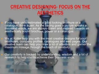 CREATIVE DESIGNING- FOCUS ON THE
AESTHETICS
 If you have underestimated a good looking brochure or a
catalogue, think again. As the saying goes a picture speaks a
thousand words, we are always drawn and inspired towards an
aesthetically sound brochure, poster or a catalogue.
 We at Kotler help you with the most creative designs for your
brochures, company profiles, catalogues and web pages. Our
creative team can help you draw a lot of attention and garner the
maximum mileage through the touch of creativity.
 Our creativity is backed by understanding, wisdom and a lot of
research to help clients achieve their business ends.
 