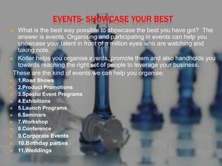 EVENTS- SHOWCASE YOUR BEST
 What is the best way possible to showcase the best you have got? The
answer is events. Organising and participating in events can help you
showcase your talent in front of a million eyes who are watching and
taking note.
 Kotler helps you organise events, promote them and also handholds you
towards reaching the right set of people to leverage your business.
These are the kind of events we can help you organise:
 1.Road Shows
 2.Product Promotions
 3.Special Event Programs
 4.Exhibitions
 5.Launch Programs
 6.Seminars
 7.Workshop
 8.Conference
 9.Corporate Events
 10.Birthday parties
 11.Weddings
 