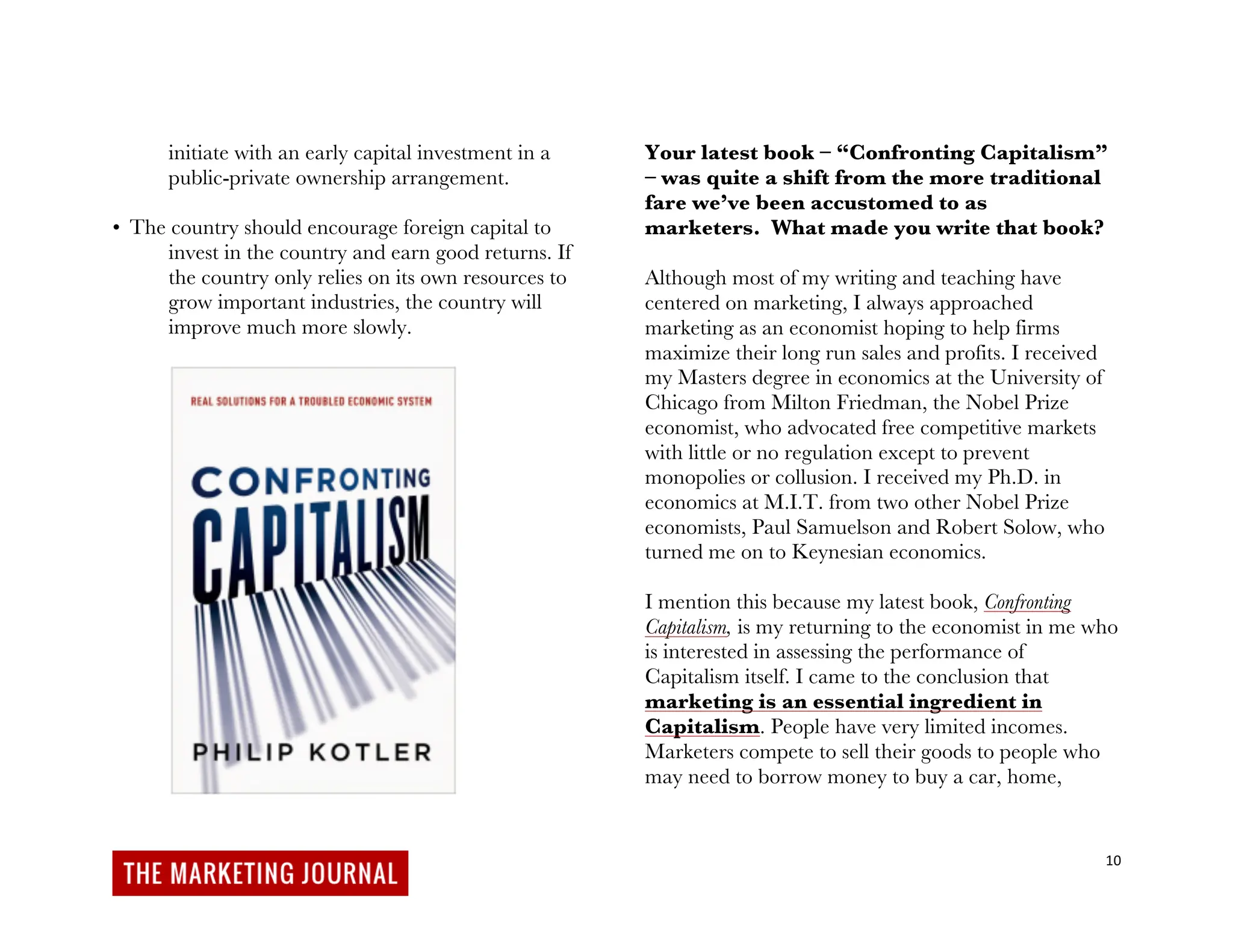 10
initiate with an early capital investment in a
public-private ownership arrangement.
• The country should encourage foreign capital to
invest in the country and earn good returns. If
the country only relies on its own resources to
grow important industries, the country will
improve much more slowly.
Your latest book – “Confronting Capitalism”
– was quite a shift from the more traditional
fare we’ve been accustomed to as
marketers. What made you write that book?
Although most of my writing and teaching have
centered on marketing, I always approached
marketing as an economist hoping to help firms
maximize their long run sales and profits. I received
my Masters degree in economics at the University of
Chicago from Milton Friedman, the Nobel Prize
economist, who advocated free competitive markets
with little or no regulation except to prevent
monopolies or collusion. I received my Ph.D. in
economics at M.I.T. from two other Nobel Prize
economists, Paul Samuelson and Robert Solow, who
turned me on to Keynesian economics.
I mention this because my latest book, Confronting
Capitalism, is my returning to the economist in me who
is interested in assessing the performance of
Capitalism itself. I came to the conclusion that
marketing is an essential ingredient in
Capitalism. People have very limited incomes.
Marketers compete to sell their goods to people who
may need to borrow money to buy a car, home,
 