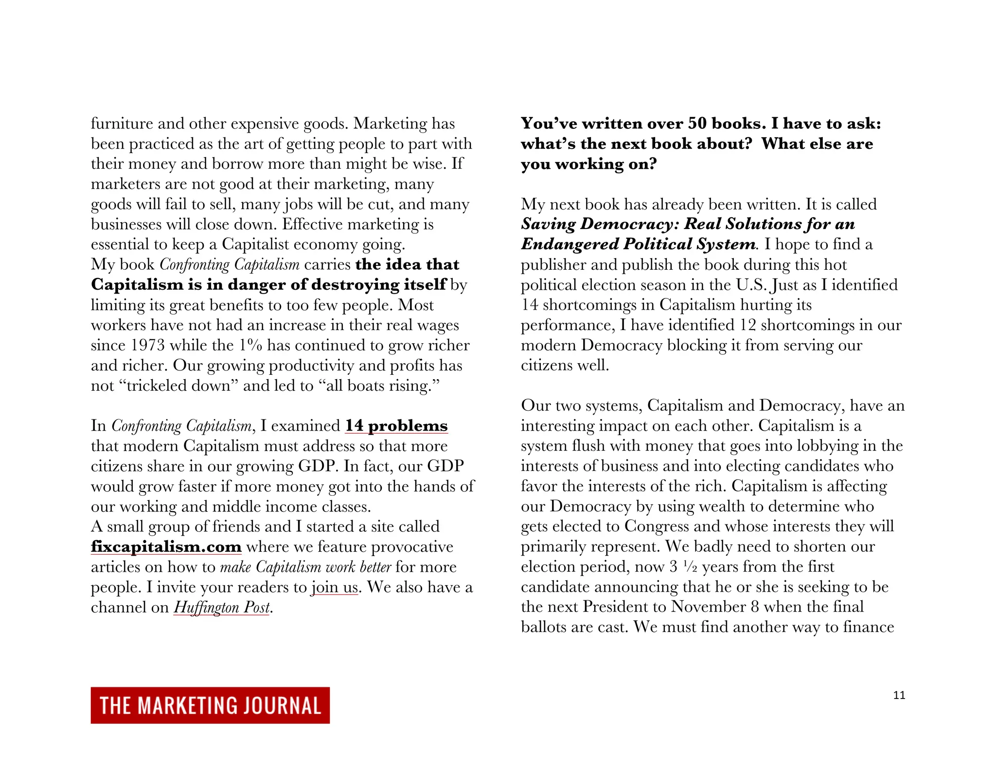 11
furniture and other expensive goods. Marketing has
been practiced as the art of getting people to part with
their money and borrow more than might be wise. If
marketers are not good at their marketing, many
goods will fail to sell, many jobs will be cut, and many
businesses will close down. Effective marketing is
essential to keep a Capitalist economy going.
My book Confronting Capitalism carries the idea that
Capitalism is in danger of destroying itself by
limiting its great benefits to too few people. Most
workers have not had an increase in their real wages
since 1973 while the 1% has continued to grow richer
and richer. Our growing productivity and profits has
not “trickeled down” and led to “all boats rising.”
In Confronting Capitalism, I examined 14 problems
that modern Capitalism must address so that more
citizens share in our growing GDP. In fact, our GDP
would grow faster if more money got into the hands of
our working and middle income classes.
A small group of friends and I started a site called
fixcapitalism.com where we feature provocative
articles on how to make Capitalism work better for more
people. I invite your readers to join us. We also have a
channel on Huffington Post.
You’ve written over 50 books. I have to ask:
what’s the next book about? What else are
you working on?
My next book has already been written. It is called
Saving Democracy: Real Solutions for an
Endangered Political System. I hope to find a
publisher and publish the book during this hot
political election season in the U.S. Just as I identified
14 shortcomings in Capitalism hurting its
performance, I have identified 12 shortcomings in our
modern Democracy blocking it from serving our
citizens well.
Our two systems, Capitalism and Democracy, have an
interesting impact on each other. Capitalism is a
system flush with money that goes into lobbying in the
interests of business and into electing candidates who
favor the interests of the rich. Capitalism is affecting
our Democracy by using wealth to determine who
gets elected to Congress and whose interests they will
primarily represent. We badly need to shorten our
election period, now 3 ½ years from the first
candidate announcing that he or she is seeking to be
the next President to November 8 when the final
ballots are cast. We must find another way to finance
 