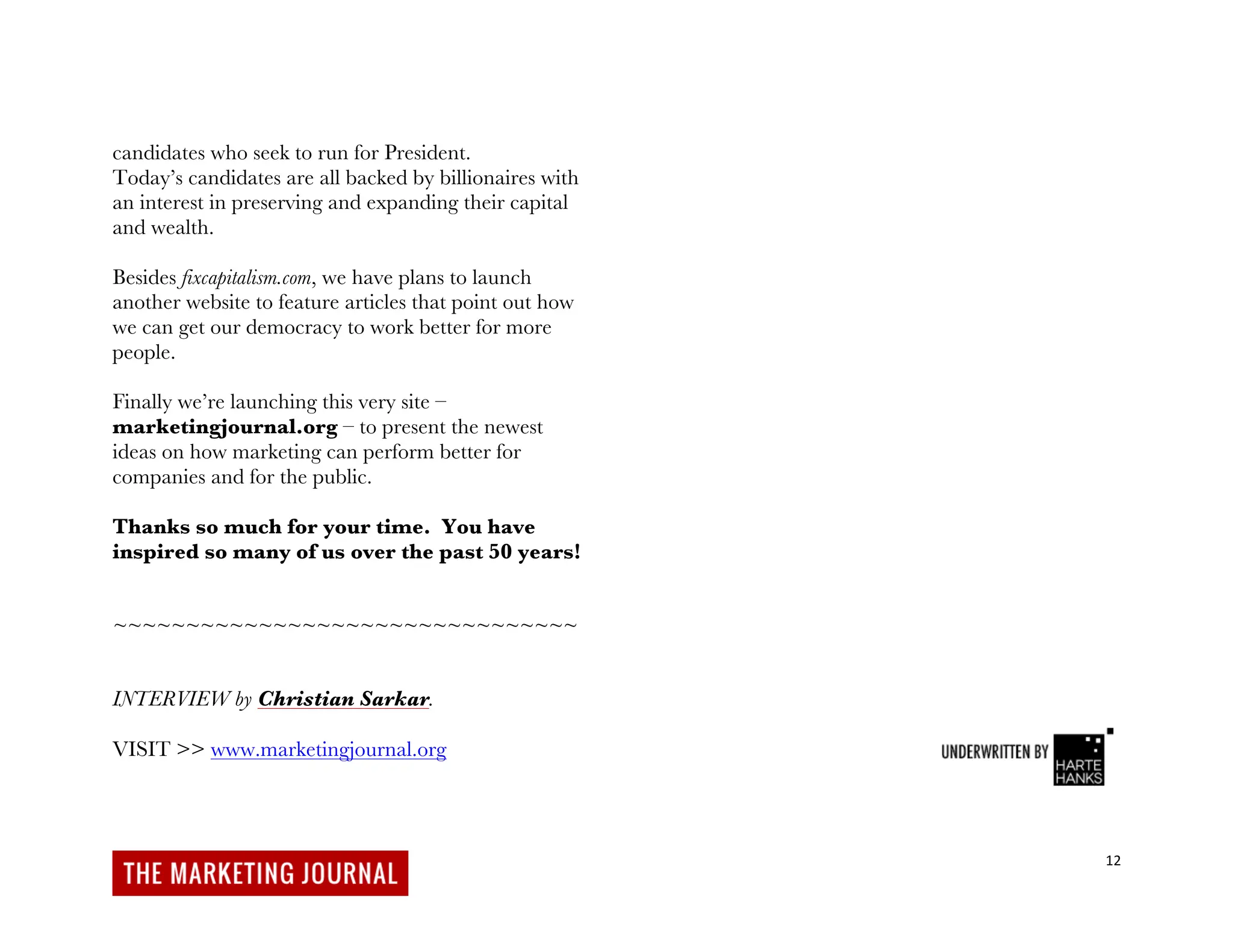 12
candidates who seek to run for President.
Today’s candidates are all backed by billionaires with
an interest in preserving and expanding their capital
and wealth.
Besides fixcapitalism.com, we have plans to launch
another website to feature articles that point out how
we can get our democracy to work better for more
people.
Finally we’re launching this very site –
marketingjournal.org – to present the newest
ideas on how marketing can perform better for
companies and for the public.
Thanks so much for your time. You have
inspired so many of us over the past 50 years!
~~~~~~~~~~~~~~~~~~~~~~~~~~~~~~~~
INTERVIEW by Christian Sarkar.
VISIT >> www.marketingjournal.org
 