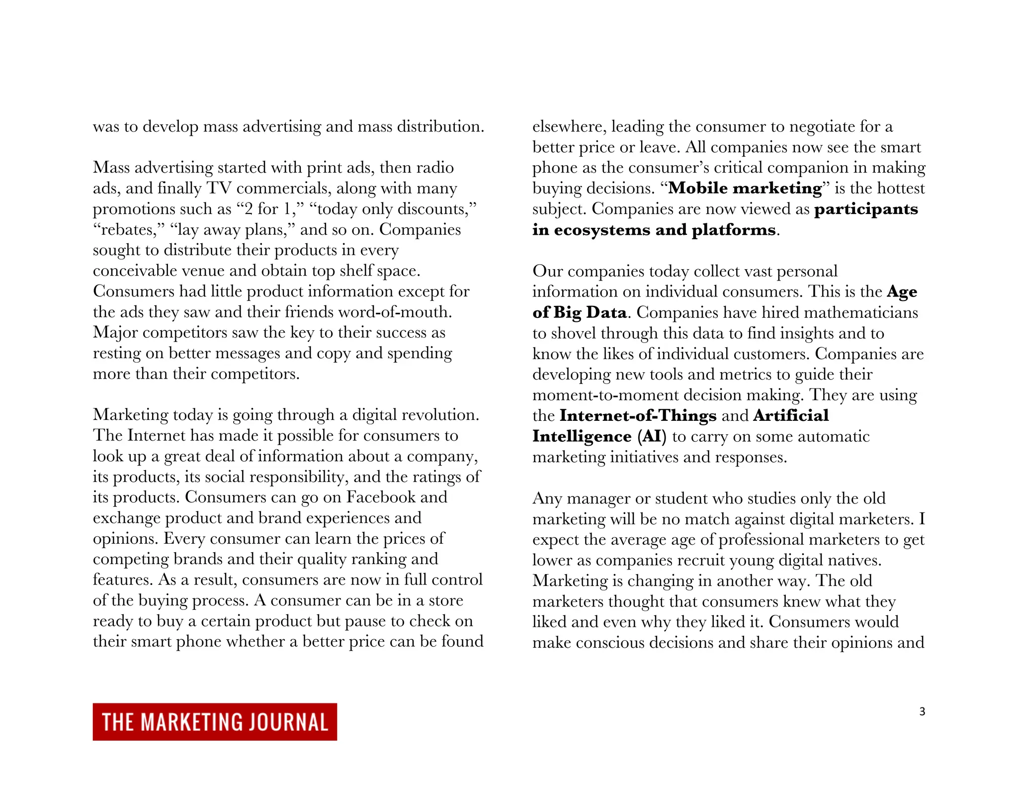 3
was to develop mass advertising and mass distribution.
Mass advertising started with print ads, then radio
ads, and finally TV commercials, along with many
promotions such as “2 for 1,” “today only discounts,”
“rebates,” “lay away plans,” and so on. Companies
sought to distribute their products in every
conceivable venue and obtain top shelf space.
Consumers had little product information except for
the ads they saw and their friends word-of-mouth.
Major competitors saw the key to their success as
resting on better messages and copy and spending
more than their competitors.
Marketing today is going through a digital revolution.
The Internet has made it possible for consumers to
look up a great deal of information about a company,
its products, its social responsibility, and the ratings of
its products. Consumers can go on Facebook and
exchange product and brand experiences and
opinions. Every consumer can learn the prices of
competing brands and their quality ranking and
features. As a result, consumers are now in full control
of the buying process. A consumer can be in a store
ready to buy a certain product but pause to check on
their smart phone whether a better price can be found
elsewhere, leading the consumer to negotiate for a
better price or leave. All companies now see the smart
phone as the consumer’s critical companion in making
buying decisions. “Mobile marketing” is the hottest
subject. Companies are now viewed as participants
in ecosystems and platforms.
Our companies today collect vast personal
information on individual consumers. This is the Age
of Big Data. Companies have hired mathematicians
to shovel through this data to find insights and to
know the likes of individual customers. Companies are
developing new tools and metrics to guide their
moment-to-moment decision making. They are using
the Internet-of-Things and Artificial
Intelligence (AI) to carry on some automatic
marketing initiatives and responses.
Any manager or student who studies only the old
marketing will be no match against digital marketers. I
expect the average age of professional marketers to get
lower as companies recruit young digital natives.
Marketing is changing in another way. The old
marketers thought that consumers knew what they
liked and even why they liked it. Consumers would
make conscious decisions and share their opinions and
 