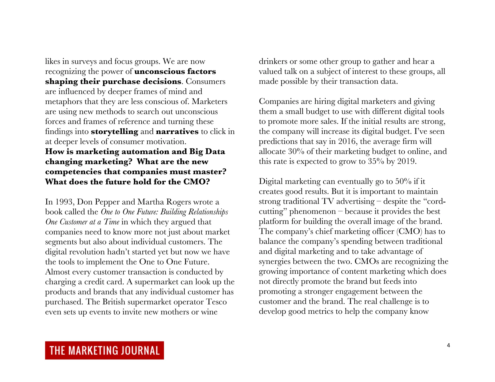 4
likes in surveys and focus groups. We are now
recognizing the power of unconscious factors
shaping their purchase decisions. Consumers
are influenced by deeper frames of mind and
metaphors that they are less conscious of. Marketers
are using new methods to search out unconscious
forces and frames of reference and turning these
findings into storytelling and narratives to click in
at deeper levels of consumer motivation.
How is marketing automation and Big Data
changing marketing? What are the new
competencies that companies must master?
What does the future hold for the CMO?
In 1993, Don Pepper and Martha Rogers wrote a
book called the One to One Future: Building Relationships
One Customer at a Time in which they argued that
companies need to know more not just about market
segments but also about individual customers. The
digital revolution hadn’t started yet but now we have
the tools to implement the One to One Future.
Almost every customer transaction is conducted by
charging a credit card. A supermarket can look up the
products and brands that any individual customer has
purchased. The British supermarket operator Tesco
even sets up events to invite new mothers or wine
drinkers or some other group to gather and hear a
valued talk on a subject of interest to these groups, all
made possible by their transaction data.
Companies are hiring digital marketers and giving
them a small budget to use with different digital tools
to promote more sales. If the initial results are strong,
the company will increase its digital budget. I’ve seen
predictions that say in 2016, the average firm will
allocate 30% of their marketing budget to online, and
this rate is expected to grow to 35% by 2019.
Digital marketing can eventually go to 50% if it
creates good results. But it is important to maintain
strong traditional TV advertising – despite the “cord-
cutting” phenomenon – because it provides the best
platform for building the overall image of the brand.
The company’s chief marketing officer (CMO) has to
balance the company’s spending between traditional
and digital marketing and to take advantage of
synergies between the two. CMOs are recognizing the
growing importance of content marketing which does
not directly promote the brand but feeds into
promoting a stronger engagement between the
customer and the brand. The real challenge is to
develop good metrics to help the company know
 