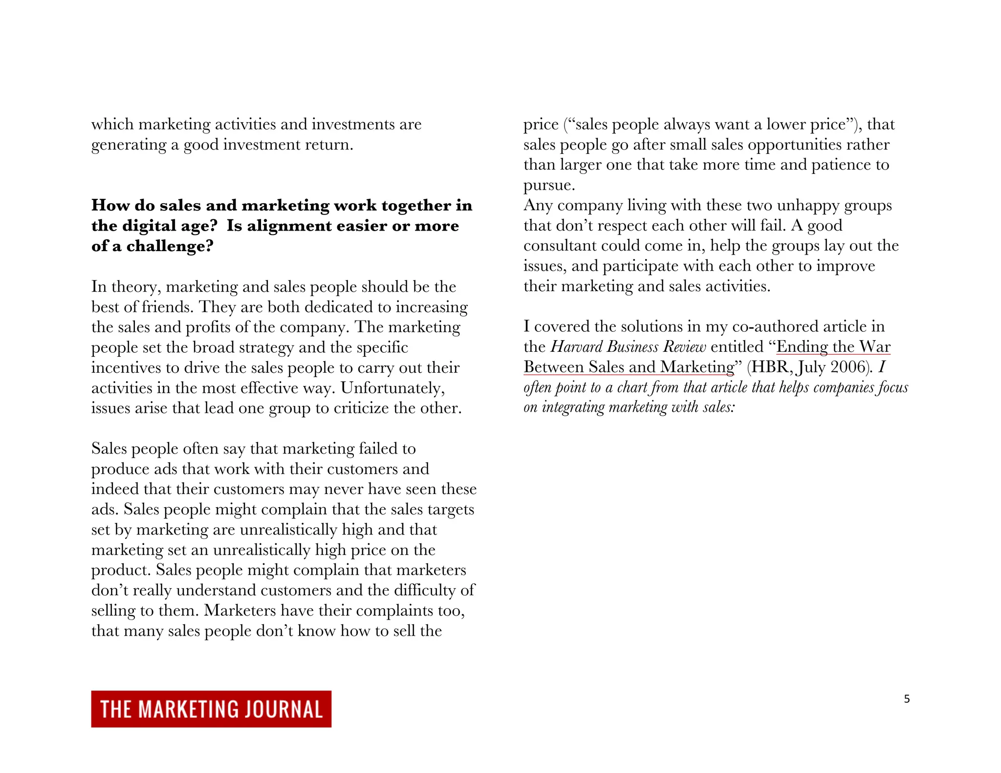 5
which marketing activities and investments are
generating a good investment return.
How do sales and marketing work together in
the digital age? Is alignment easier or more
of a challenge?
In theory, marketing and sales people should be the
best of friends. They are both dedicated to increasing
the sales and profits of the company. The marketing
people set the broad strategy and the specific
incentives to drive the sales people to carry out their
activities in the most effective way. Unfortunately,
issues arise that lead one group to criticize the other.
Sales people often say that marketing failed to
produce ads that work with their customers and
indeed that their customers may never have seen these
ads. Sales people might complain that the sales targets
set by marketing are unrealistically high and that
marketing set an unrealistically high price on the
product. Sales people might complain that marketers
don’t really understand customers and the difficulty of
selling to them. Marketers have their complaints too,
that many sales people don’t know how to sell the
price (“sales people always want a lower price”), that
sales people go after small sales opportunities rather
than larger one that take more time and patience to
pursue.
Any company living with these two unhappy groups
that don’t respect each other will fail. A good
consultant could come in, help the groups lay out the
issues, and participate with each other to improve
their marketing and sales activities.
I covered the solutions in my co-authored article in
the Harvard Business Review entitled “Ending the War
Between Sales and Marketing” (HBR, July 2006). I
often point to a chart from that article that helps companies focus
on integrating marketing with sales:
 
