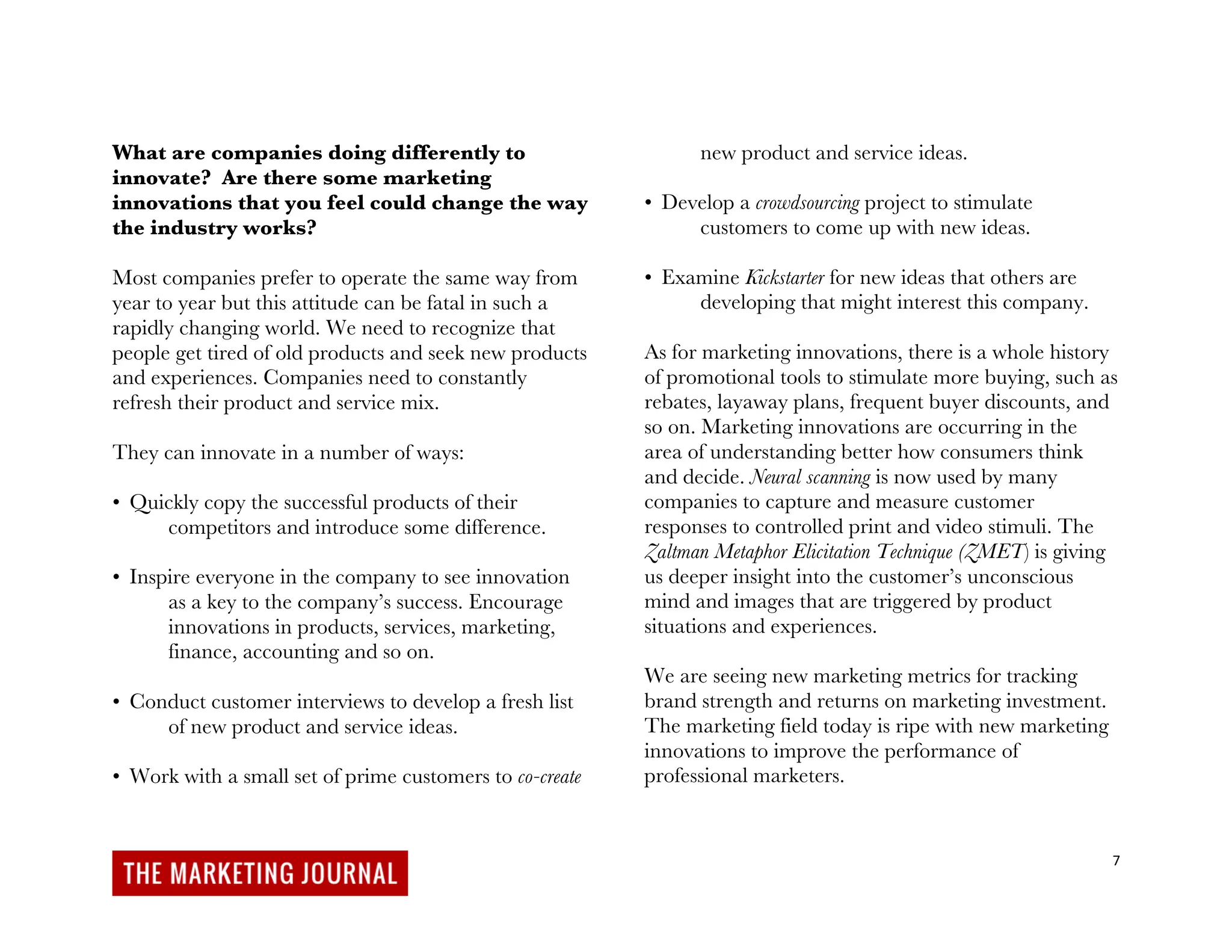 7
What are companies doing differently to
innovate? Are there some marketing
innovations that you feel could change the way
the industry works?
Most companies prefer to operate the same way from
year to year but this attitude can be fatal in such a
rapidly changing world. We need to recognize that
people get tired of old products and seek new products
and experiences. Companies need to constantly
refresh their product and service mix.
They can innovate in a number of ways:
• Quickly copy the successful products of their
competitors and introduce some difference.
• Inspire everyone in the company to see innovation
as a key to the company’s success. Encourage
innovations in products, services, marketing,
finance, accounting and so on.
• Conduct customer interviews to develop a fresh list
of new product and service ideas.
• Work with a small set of prime customers to co-create
new product and service ideas.
• Develop a crowdsourcing project to stimulate
customers to come up with new ideas.
• Examine Kickstarter for new ideas that others are
developing that might interest this company.
As for marketing innovations, there is a whole history
of promotional tools to stimulate more buying, such as
rebates, layaway plans, frequent buyer discounts, and
so on. Marketing innovations are occurring in the
area of understanding better how consumers think
and decide. Neural scanning is now used by many
companies to capture and measure customer
responses to controlled print and video stimuli. The
Zaltman Metaphor Elicitation Technique (ZMET) is giving
us deeper insight into the customer’s unconscious
mind and images that are triggered by product
situations and experiences.
We are seeing new marketing metrics for tracking
brand strength and returns on marketing investment.
The marketing field today is ripe with new marketing
innovations to improve the performance of
professional marketers.
 