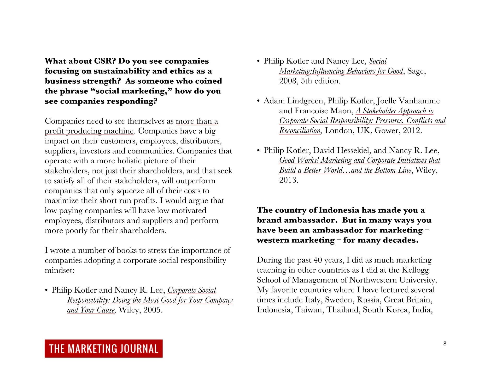 8
What about CSR? Do you see companies
focusing on sustainability and ethics as a
business strength? As someone who coined
the phrase “social marketing,” how do you
see companies responding?
Companies need to see themselves as more than a
profit producing machine. Companies have a big
impact on their customers, employees, distributors,
suppliers, investors and communities. Companies that
operate with a more holistic picture of their
stakeholders, not just their shareholders, and that seek
to satisfy all of their stakeholders, will outperform
companies that only squeeze all of their costs to
maximize their short run profits. I would argue that
low paying companies will have low motivated
employees, distributors and suppliers and perform
more poorly for their shareholders.
I wrote a number of books to stress the importance of
companies adopting a corporate social responsibility
mindset:
• Philip Kotler and Nancy R. Lee, Corporate Social
Responsibility: Doing the Most Good for Your Company
and Your Cause, Wiley, 2005.
• Philip Kotler and Nancy Lee, Social
Marketing:Influencing Behaviors for Good, Sage,
2008, 5th edition.
• Adam Lindgreen, Philip Kotler, Joelle Vanhamme
and Francoise Maon, A Stakeholder Approach to
Corporate Social Responsibility: Pressures, Conflicts and
Reconciliation, London, UK, Gower, 2012.
• Philip Kotler, David Hessekiel, and Nancy R. Lee,
Good Works! Marketing and Corporate Initiatives that
Build a Better World…and the Bottom Line, Wiley,
2013.
The country of Indonesia has made you a
brand ambassador. But in many ways you
have been an ambassador for marketing –
western marketing – for many decades.
During the past 40 years, I did as much marketing
teaching in other countries as I did at the Kellogg
School of Management of Northwestern University.
My favorite countries where I have lectured several
times include Italy, Sweden, Russia, Great Britain,
Indonesia, Taiwan, Thailand, South Korea, India,
 