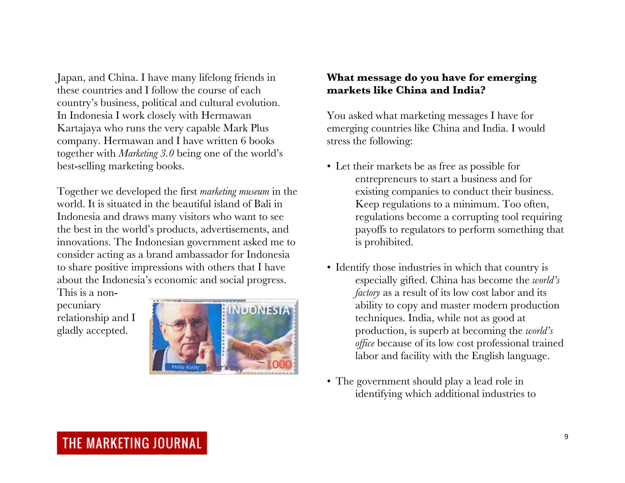 9
Japan, and China. I have many lifelong friends in
these countries and I follow the course of each
country’s business, political and cultural evolution.
In Indonesia I work closely with Hermawan
Kartajaya who runs the very capable Mark Plus
company. Hermawan and I have written 6 books
together with Marketing 3.0 being one of the world’s
best-selling marketing books.
Together we developed the first marketing museum in the
world. It is situated in the beautiful island of Bali in
Indonesia and draws many visitors who want to see
the best in the world’s products, advertisements, and
innovations. The Indonesian government asked me to
consider acting as a brand ambassador for Indonesia
to share positive impressions with others that I have
about the Indonesia’s economic and social progress.
This is a non-
pecuniary
relationship and I
gladly accepted.
What message do you have for emerging
markets like China and India?
You asked what marketing messages I have for
emerging countries like China and India. I would
stress the following:
• Let their markets be as free as possible for
entrepreneurs to start a business and for
existing companies to conduct their business.
Keep regulations to a minimum. Too often,
regulations become a corrupting tool requiring
payoffs to regulators to perform something that
is prohibited.
• Identify those industries in which that country is
especially gifted. China has become the world’s
factory as a result of its low cost labor and its
ability to copy and master modern production
techniques. India, while not as good at
production, is superb at becoming the world’s
office because of its low cost professional trained
labor and facility with the English language.
• The government should play a lead role in
identifying which additional industries to
 