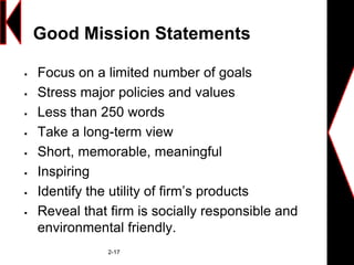 Good Mission Statements
 Focus on a limited number of goals
 Stress major policies and values
 Less than 250 words
 Take a long-term view
 Short, memorable, meaningful
 Inspiring
 Identify the utility of firm’s products
 Reveal that firm is socially responsible and
environmental friendly.
2-17
 