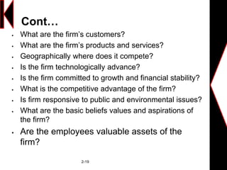 Cont…
 What are the firm’s customers?
 What are the firm’s products and services?
 Geographically where does it compete?
 Is the firm technologically advance?
 Is the firm committed to growth and financial stability?
 What is the competitive advantage of the firm?
 Is firm responsive to public and environmental issues?
 What are the basic beliefs values and aspirations of
the firm?
 Are the employees valuable assets of the
firm?
2-19
 
