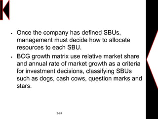  Once the company has defined SBUs,
management must decide how to allocate
resources to each SBU.
 BCG growth matrix use relative market share
and annual rate of market growth as a criteria
for investment decisions, classifying SBUs
such as dogs, cash cows, question marks and
stars.
2-24
 
