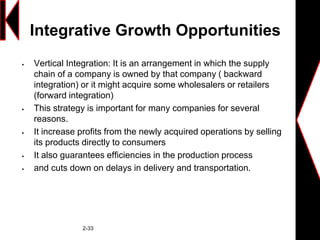 Integrative Growth Opportunities
 Vertical Integration: It is an arrangement in which the supply
chain of a company is owned by that company ( backward
integration) or it might acquire some wholesalers or retailers
(forward integration)
 This strategy is important for many companies for several
reasons.
 It increase profits from the newly acquired operations by selling
its products directly to consumers
 It also guarantees efficiencies in the production process
 and cuts down on delays in delivery and transportation.
2-33
 