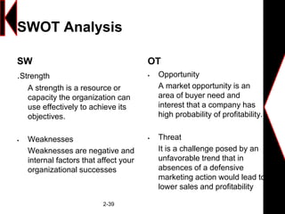 SWOT Analysis
SW
.Strength
A strength is a resource or
capacity the organization can
use effectively to achieve its
objectives.
 Weaknesses
Weaknesses are negative and
internal factors that affect your
organizational successes
OT
 Opportunity
A market opportunity is an
area of buyer need and
interest that a company has
high probability of profitability.
 Threat
It is a challenge posed by an
unfavorable trend that in
absences of a defensive
marketing action would lead to
lower sales and profitability
2-39
 