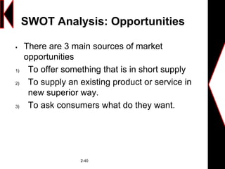 SWOT Analysis: Opportunities
 There are 3 main sources of market
opportunities
1) To offer something that is in short supply
2) To supply an existing product or service in
new superior way.
3) To ask consumers what do they want.
2-40
 