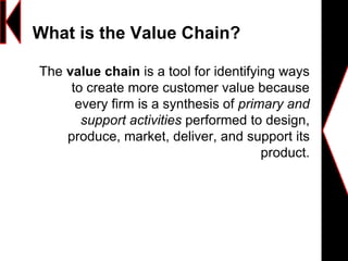 What is the Value Chain?
The value chain is a tool for identifying ways
to create more customer value because
every firm is a synthesis of primary and
support activities performed to design,
produce, market, deliver, and support its
product.
 