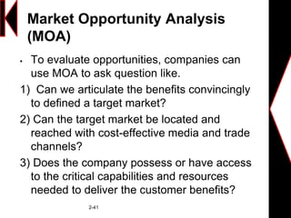 Market Opportunity Analysis
(MOA)
 To evaluate opportunities, companies can
use MOA to ask question like.
1) Can we articulate the benefits convincingly
to defined a target market?
2) Can the target market be located and
reached with cost-effective media and trade
channels?
3) Does the company possess or have access
to the critical capabilities and resources
needed to deliver the customer benefits?
2-41
 