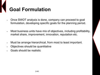 Goal Formulation
 Once SWOT analysis is done, company can proceed to goal
formulation, developing specific goals for the planning period.
 Most business units have mix of objectives, including profitability,
market share, improvement, innovation, reputation etc.
 Must be arrange hierarchical, from most to least important.
 Objectives should be quantitative
 Goals should be realistic
2-45
 