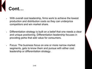 Cont…
 With overall cost leadership, firms work to achieve the lowest
production and distribution costs so they can underprice
competitors and win market share.
 Differentiation strategy is built on a belief that one needs a clear
and unique positioning. Differentiation leadership focuses in
providing perks that add value for consumers.
 Focus: The business focus on one or more narrow market
segments, gets to know them and pursue with either cost
leadership or differentiation strategy.
2-49
 