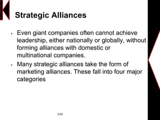 Strategic Alliances
 Even giant companies often cannot achieve
leadership, either nationally or globally, without
forming alliances with domestic or
multinational companies.
 Many strategic alliances take the form of
marketing alliances. These fall into four major
categories
2-50
 