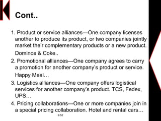 Cont..
1. Product or service alliances—One company licenses
another to produce its product, or two companies jointly
market their complementary products or a new product.
Dominos & Coke..
2. Promotional alliances—One company agrees to carry
a promotion for another company’s product or service.
Happy Meal…
3. Logistics alliances—One company offers logistical
services for another company’s product. TCS, Fedex,
UPS…
4. Pricing collaborations—One or more companies join in
a special pricing collaboration. Hotel and rental cars…
2-52
 