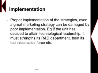 Implementation
 Proper implementation of the strategies, even
a great marketing strategy can be damaged by
poor implementation. Eg if the unit has
decided to attain technological leadership, it
must strengths its R&D department, train its
technical sales force etc.
2-53
 