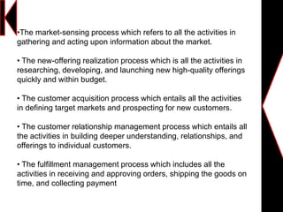 •The market-sensing process which refers to all the activities in
gathering and acting upon information about the market.
• The new-offering realization process which is all the activities in
researching, developing, and launching new high-quality offerings
quickly and within budget.
• The customer acquisition process which entails all the activities
in defining target markets and prospecting for new customers.
• The customer relationship management process which entails all
the activities in building deeper understanding, relationships, and
offerings to individual customers.
• The fulfillment management process which includes all the
activities in receiving and approving orders, shipping the goods on
time, and collecting payment
 