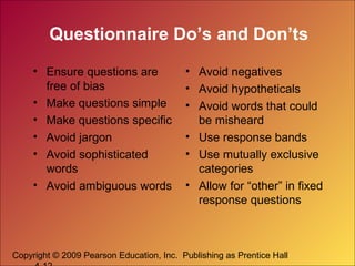 Copyright © 2009 Pearson Education, Inc. Publishing as Prentice Hall
Questionnaire Do’s and Don’ts
• Ensure questions are
free of bias
• Make questions simple
• Make questions specific
• Avoid jargon
• Avoid sophisticated
words
• Avoid ambiguous words
• Avoid negatives
• Avoid hypotheticals
• Avoid words that could
be misheard
• Use response bands
• Use mutually exclusive
categories
• Allow for “other” in fixed
response questions
 