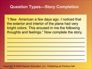 Copyright © 2009 Pearson Education, Inc. Publishing as Prentice Hall
Question Types—Story Completion
“I flew American a few days ago. I noticed that
the exterior and interior of the plane had very
bright colors. This aroused in me the following
thoughts and feelings.” Now complete the story.
_______________________________________
_______________________________________
_______________________________________
_______________________________________
_______________________________________
_______________________________________
 