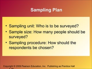 Copyright © 2009 Pearson Education, Inc. Publishing as Prentice Hall
Sampling Plan
• Sampling unit: Who is to be surveyed?
• Sample size: How many people should be
surveyed?
• Sampling procedure: How should the
respondents be chosen?
 