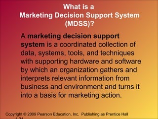 Copyright © 2009 Pearson Education, Inc. Publishing as Prentice Hall
What is a
Marketing Decision Support System
(MDSS)?
A marketing decision support
system is a coordinated collection of
data, systems, tools, and techniques
with supporting hardware and software
by which an organization gathers and
interprets relevant information from
business and environment and turns it
into a basis for marketing action.
 