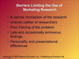 Copyright © 2009 Pearson Education, Inc. Publishing as Prentice Hall
Barriers Limiting the Use of
Marketing Research
• A narrow conception of the research
• Uneven caliber of researchers
• Poor framing of the problem
• Late and occasionally erroneous
findings
• Personality and presentational
differences
 
