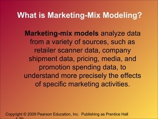 Copyright © 2009 Pearson Education, Inc. Publishing as Prentice Hall
What is Marketing-Mix Modeling?
Marketing-mix models analyze data
from a variety of sources, such as
retailer scanner data, company
shipment data, pricing, media, and
promotion spending data, to
understand more precisely the effects
of specific marketing activities.
 