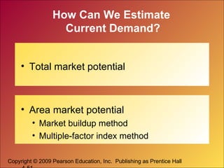 Copyright © 2009 Pearson Education, Inc. Publishing as Prentice Hall
How Can We Estimate
Current Demand?
• Total market potential
• Area market potential
• Market buildup method
• Multiple-factor index method
 