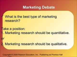 Copyright © 2009 Pearson Education, Inc. Publishing as Prentice Hall
Marketing Debate
 What is the best type of marketing
research?
Take a position:
1. Marketing research should be quantitative.
or
2. Marketing research should be qualitative.
 