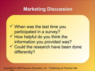 Copyright © 2009 Pearson Education, Inc. Publishing as Prentice Hall
Marketing Discussion
 When was the last time you
participated in a survey?
 How helpful do you think the
information you provided was?
 Could the research have been done
differently?
 