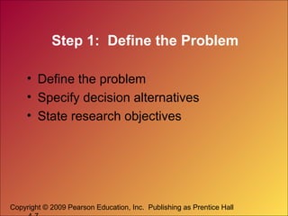 Copyright © 2009 Pearson Education, Inc. Publishing as Prentice Hall
Step 1: Define the Problem
• Define the problem
• Specify decision alternatives
• State research objectives
 